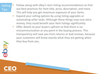 Selling
Tips:
• Follow along with eBay’s item listing recommendations to find
out best practices for item title, price, description, and more.
This will help you get maximum exposure of your items.
• Expand your selling options by using listing upgrades or
automating seller tasks. Although these things may cost extra
money, they could benefit your item listings significantly.
• Offer details to your buyers upfront so that there is no
miscommunication at any point in the buying process. This
transparency will save you from returns or bad reviews, because
your customers will know exactly what they are getting when
they buy from you.
 