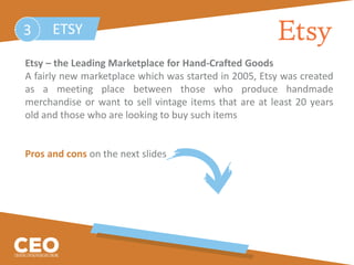 Etsy – the Leading Marketplace for Hand-Crafted Goods
A fairly new marketplace which was started in 2005, Etsy was created
as a meeting place between those who produce handmade
merchandise or want to sell vintage items that are at least 20 years
old and those who are looking to buy such items
Pros and cons on the next slides
ETSY3
 