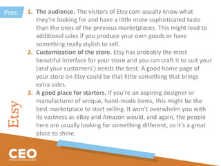 1. The audience. The visitors of Etsy.com usually know what
they’re looking for and have a little more sophisticated taste
than the ones of the previous marketplaces. This might lead to
additional sales if you produce your own goods or have
something really stylish to sell.
2. Customization of the store. Etsy has probably the most
beautiful interface for your store and you can craft it to suit your
(and your customers’) needs the best. A good home page of
your store on Etsy could be that little something that brings
extra sales.
3. A good place for starters. If you’re an aspiring designer or
manufacturer of unique, hand-made items, this might be the
best marketplace to start selling. It won’t overwhelm you with
its vastness as eBay and Amazon would, and again, the people
here are usually looking for something different, so it’s a great
place to shine.
Pros:
 