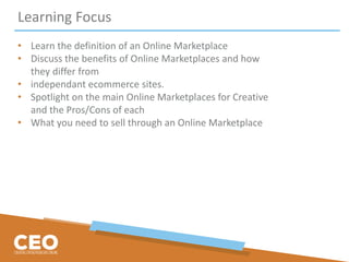 Learning Focus
• Learn the definition of an Online Marketplace
• Discuss the benefits of Online Marketplaces and how
they differ from
• independant ecommerce sites.
• Spotlight on the main Online Marketplaces for Creative
and the Pros/Cons of each
• What you need to sell through an Online Marketplace
 