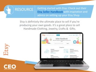 Etsy is definitely the ultimate place to sell if you’re
producing your own goods. It’s a great place to sell
Handmade Clothing, Jewelry, Crafts & Gifts.
RESOURCE Getting started with Etsy: Check out their
Etsy Seller Handbook with inspiration and
advice on setting up your Etsy Shop
 