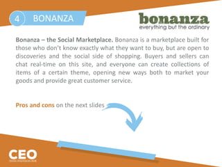 Bonanza – the Social Marketplace. Bonanza is a marketplace built for
those who don’t know exactly what they want to buy, but are open to
discoveries and the social side of shopping. Buyers and sellers can
chat real-time on this site, and everyone can create collections of
items of a certain theme, opening new ways both to market your
goods and provide great customer service.
Pros and cons on the next slides
BONANZA4
 