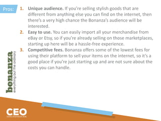 1. Unique audience. If you’re selling stylish goods that are
different from anything else you can find on the internet, then
there’s a very high chance the Bonanza’s audience will be
interested.
2. Easy to use. You can easily import all your merchandise from
eBay or Etsy, so if you’re already selling on those marketplaces,
starting up here will be a hassle-free experience.
3. Competitive fees. Bonanza offers some of the lowest fees for
using their platform to sell your items on the internet, so it’s a
good place if you’re just starting up and are not sure about the
costs you can handle.
Pros:
 