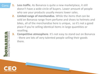 1. Less traffic. As Bonanza is quite a new marketplace, it still
doesn’t have a wide circle of buyers. Lower amount of people
who see your products usually means lower sales.
2. Limited range of merchandise. While the items that can be
sold on Bonanza range from perfume and shoes to helmets and
bikes, all of the merchandise here is unique, so it’s not a good
place if you’re selling identical items in large quantities or
reselling.
3. Competitive atmosphere. It’s not easy to stand out on Bonanza
- there are lots of very talented people selling their goods
there.
Cons:
 