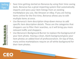 Selling
Tips:
• Save time getting started on Bonanza by using their time-saving
tools. Bonanza has a great importing system that automatically
imports and syncs your item listings from an existing
marketplace you use, like Amazon or eBay. If you are listing
items online for the first time, Bonanza allows you to edit
multiple items at once.
• Use Bonanza’s item description drop-down menus to add
specific item description details. These are the categories that
shoppers use to filter their searches, so it will bring you more
relevant traffic and shoppers.
• Use Bonanza’s Background Burner to replace the background of
your item photo. Having a clean, blank background gives your
item photos an added level of professionalism. On top of that,
many online marketplaces require an all-white background for
their item photos.
 