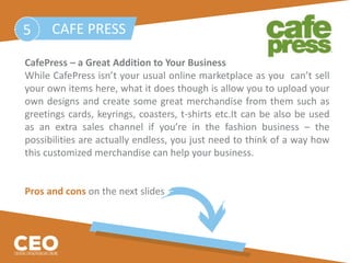 CafePress – a Great Addition to Your Business
While CafePress isn’t your usual online marketplace as you can’t sell
your own items here, what it does though is allow you to upload your
own designs and create some great merchandise from them such as
greetings cards, keyrings, coasters, t-shirts etc.It can be also be used
as an extra sales channel if you’re in the fashion business – the
possibilities are actually endless, you just need to think of a way how
this customized merchandise can help your business.
Pros and cons on the next slides
CAFE PRESS5
 