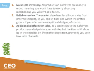 1. No unsold inventory. All products on CafePress are made to
order, meaning you won’t have to worry about any
merchandise you weren’t able to sell.
2. Reliable service. The marketplace handles all your sales from
order to shipping, so you can sit back and watch the profits
grow – if you offer some exceptional designs, of course.
3. Additional platform for sales. You can integrate the CafePress
products you design into your website, but the items still show
up in the searches on the marketplace itself, providing you with
two sales channels.
Pros:
 