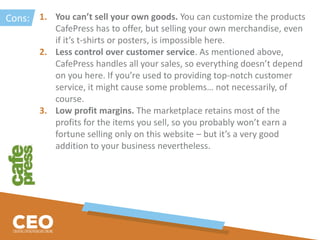 1. You can’t sell your own goods. You can customize the products
CafePress has to offer, but selling your own merchandise, even
if it’s t-shirts or posters, is impossible here.
2. Less control over customer service. As mentioned above,
CafePress handles all your sales, so everything doesn’t depend
on you here. If you’re used to providing top-notch customer
service, it might cause some problems… not necessarily, of
course.
3. Low profit margins. The marketplace retains most of the
profits for the items you sell, so you probably won’t earn a
fortune selling only on this website – but it’s a very good
addition to your business nevertheless.
Cons:
 