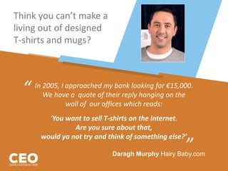Think you can’t make a
living out of designed
T-shirts and mugs?
In 2005, I approached my bank looking for €15,000.
We have a quote of their reply hanging on the
wall of our offices which reads:
‘You want to sell T-shirts on the internet.
Are you sure about that,
would ya not try and think of something else?’
“
”Daragh Murphy Hairy Baby.com
 