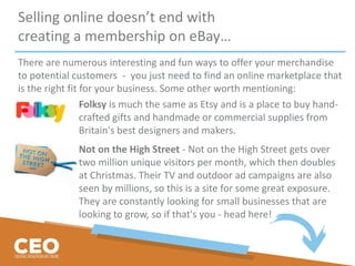 Selling online doesn’t end with
creating a membership on eBay…
There are numerous interesting and fun ways to offer your merchandise
to potential customers - you just need to find an online marketplace that
is the right fit for your business. Some other worth mentioning:
Folksy is much the same as Etsy and is a place to buy hand-
crafted gifts and handmade or commercial supplies from
Britain's best designers and makers.
Not on the High Street - Not on the High Street gets over
two million unique visitors per month, which then doubles
at Christmas. Their TV and outdoor ad campaigns are also
seen by millions, so this is a site for some great exposure.
They are constantly looking for small businesses that are
looking to grow, so if that's you - head here!
 
