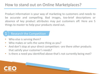 How to stand out on Online Marketplaces?
Product information is your way of marketing to customers and needs to
be accurate and compelling. Bad images, too-brief descriptions or
absence of key product attributes may put customers off. Here are 5
things to master to help your products stand out.
• Who else is serving them?
• Who makes or sells the same thing as you?
• And don’t stop at your direct competitors -are there other products
that satisfy your customer’s needs?
• Is there a need you identified above that’s not currently being met?
Research the Competition1
 