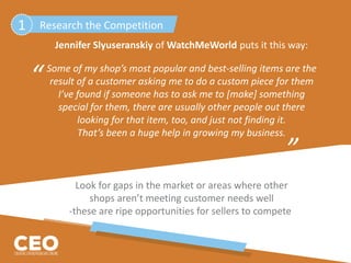 Jennifer Slyuseranskiy of WatchMeWorld puts it this way:
Some of my shop’s most popular and best-selling items are the
result of a customer asking me to do a custom piece for them
I’ve found if someone has to ask me to [make] something
special for them, there are usually other people out there
looking for that item, too, and just not finding it.
That’s been a huge help in growing my business.
Look for gaps in the market or areas where other
shops aren’t meeting customer needs well
-these are ripe opportunities for sellers to compete.
“
”
Research the Competition1
 