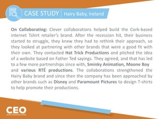 On Collaborating: Clever collaborations helped build the Cork-based
internet Tshirt retailer’s brand. After the recession hit, their business
started to struggle, they knew they had to rethink their approach, so
they looked at partnering with other brands that were a good fit with
their own. They contacted Hat Trick Productions and pitched the idea
of a website based on Father Ted sayings. They agreed, and that has led
to a few more partnerships since with, Sminky Animation, Moone Boy
and various RTÉ productions. The collaborations strengthened the
Hairy Baby brand and since then the company has been approached by
other brands such as Disney and Paramount Pictures to design T-shirts
to help promote their productions.
CASE STUDY Hairy Baby, Ireland
 