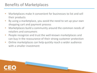 Benefits of Marketplaces
• Marketplaces make it convenient for businesses to list and sell
their products
• By using a marketplace, you avoid the need to set up your own
shopping cart and payment process
• Marketplaces build a community around the common needs of
retailers and consumers
• People recognize and trust the well-known marketplaces and
can buy in the reassurance of their strong customer protection
• Online marketplaces can help quickly reach a wider audience
with a smaller investment
 
