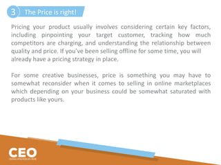 Pricing your product usually involves considering certain key factors,
including pinpointing your target customer, tracking how much
competitors are charging, and understanding the relationship between
quality and price. If you’ve been selling offline for some time, you will
already have a pricing strategy in place.
For some creative businesses, price is something you may have to
somewhat reconsider when it comes to selling in online marketplaces
which depending on your business could be somewhat saturated with
products like yours.
The Price is right!3
 