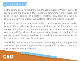 As the saying goes -“a picture tells a thousand words”. When it comes to
selling online the quality of that image will determine if those words are
good or bad, positive or negative, whether they lead to a sale or
completely turn the prospective customer off your products for good!
In general, marketplaces insist on at least one image per product and in
general, they each have their own guidelines on the formatting they
require. If you have had some photography taken of your work over the
years - great! You already have a stock pile of images to use but if you
are starting out. You may not have any product images or any budget to
hire someone else to take them for you.
Thankfully, due to recent advances in technology, with some guidance
and a smartphone with a good camera, you should be able to take your
own images for online sales use.
Great Photos!4
 