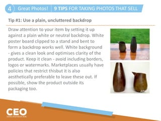 Great Photos! 9 TIPS FOR TAKING PHOTOS THAT SELL4
Tip #1: Use a plain, uncluttered backdrop
Draw attention to your item by setting it up
against a plain white or neutral backdrop. White
poster board clipped to a stand and bent to
form a backdrop works well. White background
- gives a clean look and optimises clarity of the
product. Keep it clean - avoid including borders,
logos or watermarks. Marketplaces usually have
policies that restrict thisbut it is also
aesthetically preferable to leave these out. If
possible, show the product outside its
packaging too.
 