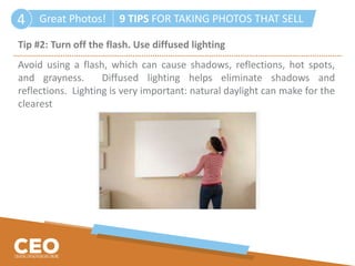 Great Photos! 9 TIPS FOR TAKING PHOTOS THAT SELL4
Tip #2: Turn off the flash. Use diffused lighting
Avoid using a flash, which can cause shadows, reflections, hot spots,
and grayness. Diffused lighting helps eliminate shadows and
reflections. Lighting is very important: natural daylight can make for the
clearest
 
