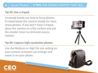 Great Photos! 9 TIPS FOR TAKING PHOTOS THAT SELL4
Tip #3: Use a tripod
Unsteady hands can lead to fuzzy photos.
A tripod keeps the camera steady for clear,
sharp photos. If you don’t have a tripod,
place the camera on a flat surface and use
the shutter timer to eliminate excess
motion.
Tip #4: Capture high-resolution photos
Use the Medium or High file size setting on
your camera so buyers can enlarge and
zoom in on your photo.
 