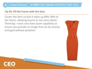 Great Photos! 9 TIPS FOR TAKING PHOTOS THAT SELL4
Tip #5: Fill the frame with the item
Center the item so that it takes up 80%–90% of
the frame, allowing buyers to see every detail.
Think big – most sites have zoom capability so
ensure you provide an image that can be cleanly
enlarged without pixilation
 