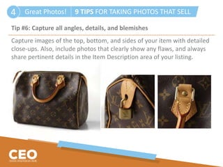 Great Photos! 9 TIPS FOR TAKING PHOTOS THAT SELL4
Tip #6: Capture all angles, details, and blemishes
Capture images of the top, bottom, and sides of your item with detailed
close-ups. Also, include photos that clearly show any flaws, and always
share pertinent details in the Item Description area of your listing.
 