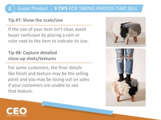 Great Photos! 9 TIPS FOR TAKING PHOTOS THAT SELL4
Tip #7: Show the scale/size
If the size of your item isn’t clear, avoid
buyer confusion by placing a coin or
ruler next to the item to indicate its size.
Tip #8: Capture detailed
close-up shots/textures
For some customers, the finer details
like finish and texture may be the selling
point and you may be losing out on sales
if your customers are unable to see
that texture.
 