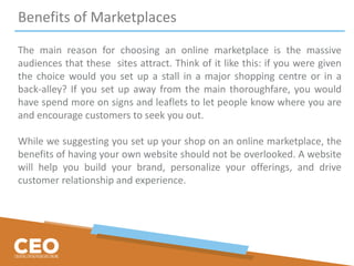 Benefits of Marketplaces
The main reason for choosing an online marketplace is the massive
audiences that these sites attract. Think of it like this: if you were given
the choice would you set up a stall in a major shopping centre or in a
back-alley? If you set up away from the main thoroughfare, you would
have spend more on signs and leaflets to let people know where you are
and encourage customers to seek you out.
While we suggesting you set up your shop on an online marketplace, the
benefits of having your own website should not be overlooked. A website
will help you build your brand, personalize your offerings, and drive
customer relationship and experience.
 