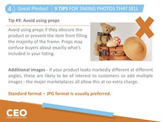 Great Photos! 9 TIPS FOR TAKING PHOTOS THAT SELL4
Tip #9: Avoid using props
Avoid using props if they obscure the
product or prevent the item from filling
the majority of the frame. Props may
confuse buyers about exactly what’s
included in your listing.
Additional images - if your product looks markedly different at different
angles, these are likely to be of interest to customers so add multiple
images - the major marketplaces all allow this at no extra charge.
Standard format – JPG format is usually preferred.
 