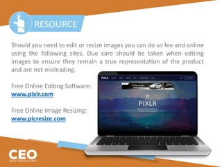 Should you need to edit or resize images you can do so fee and online
using the following sites. Due care should be taken when editing
images to ensure they remain a true representation of the product
and are not misleading.
Free Online Editing Software:
www.pixlr.com
Free Online Image Resizing:
www.picresize.com
RESOURCE
 