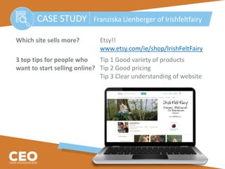 Which site sells more? Etsy!!
www.etsy.com/ie/shop/IrishFeltFairy
3 top tips for people who Tip 1 Good variety of products
want to start selling online? Tip 2 Good pricing
Tip 3 Clear understanding of website
CASE STUDY Franziska Lienberger of Irishfeltfairy
 