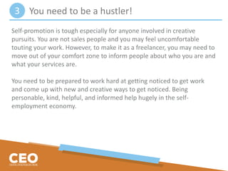 Self-promotion is tough especially for anyone involved in creative
pursuits. You are not sales people and you may feel uncomfortable
touting your work. However, to make it as a freelancer, you may need to
move out of your comfort zone to inform people about who you are and
what your services are.
You need to be prepared to work hard at getting noticed to get work
and come up with new and creative ways to get noticed. Being
personable, kind, helpful, and informed help hugely in the self-
employment economy.
You need to be a hustler!3
 