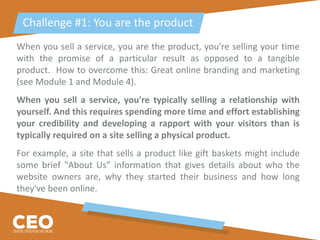When you sell a service, you are the product, you're selling your time
with the promise of a particular result as opposed to a tangible
product. How to overcome this: Great online branding and marketing
(see Module 1 and Module 4).
When you sell a service, you're typically selling a relationship with
yourself. And this requires spending more time and effort establishing
your credibility and developing a rapport with your visitors than is
typically required on a site selling a physical product.
For example, a site that sells a product like gift baskets might include
some brief "About Us” information that gives details about who the
website owners are, why they started their business and how long
they've been online.
Challenge #1: You are the product
 