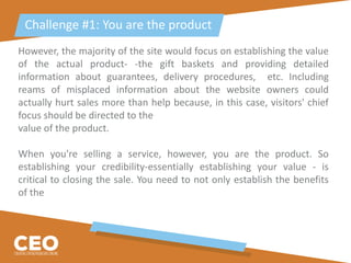 However, the majority of the site would focus on establishing the value
of the actual product- -the gift baskets and providing detailed
information about guarantees, delivery procedures, etc. Including
reams of misplaced information about the website owners could
actually hurt sales more than help because, in this case, visitors' chief
focus should be directed to the
value of the product.
When you're selling a service, however, you are the product. So
establishing your credibility-essentially establishing your value - is
critical to closing the sale. You need to not only establish the benefits
of the
Challenge #1: You are the product
 