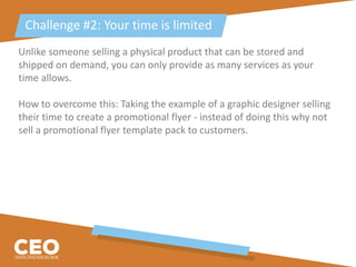 Unlike someone selling a physical product that can be stored and
shipped on demand, you can only provide as many services as your
time allows.
How to overcome this: Taking the example of a graphic designer selling
their time to create a promotional flyer - instead of doing this why not
sell a promotional flyer template pack to customers.
Challenge #2: Your time is limited
 
