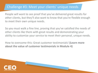 People will want to see proof that you've delivered great results for
other clients, but they'll also want to know that you're flexible enough
to meet their own unique needs.
So you must walk a fine line, proving that you've satisfied the needs of
other clients like them with great results and demonstrating your
ability to customize your service to meet their personal, unique needs.
How to overcome this: Great customer testimonials! (Learn more
about the value of customer testimonials in Module 4)
Challenge #3: Meet your clients' unique needs
 