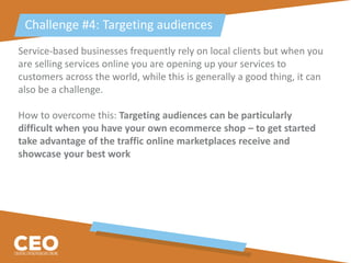 Service-based businesses frequently rely on local clients but when you
are selling services online you are opening up your services to
customers across the world, while this is generally a good thing, it can
also be a challenge.
How to overcome this: Targeting audiences can be particularly
difficult when you have your own ecommerce shop – to get started
take advantage of the traffic online marketplaces receive and
showcase your best work
Challenge #4: Targeting audiences
 
