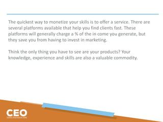 The quickest way to monetize your skills is to offer a service. There are
several platforms available that help you find clients fast. These
platforms will generally charge a % of the in come you generate, but
they save you from having to invest in marketing.
Think the only thing you have to see are your products? Your
knowledge, experience and skills are also a valuable commodity.
 