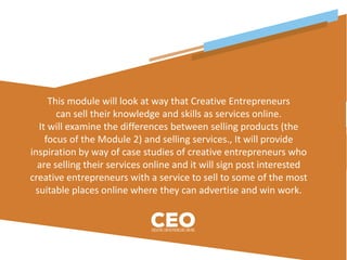 This module will look at way that Creative Entrepreneurs
can sell their knowledge and skills as services online.
It will examine the differences between selling products (the
focus of the Module 2) and selling services., It will provide
inspiration by way of case studies of creative entrepreneurs who
are selling their services online and it will sign post interested
creative entrepreneurs with a service to sell to some of the most
suitable places online where they can advertise and win work.
 
