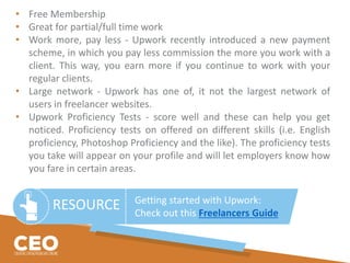 RESOURCE Getting started with Upwork:
Check out this Freelancers Guide
• Free Membership
• Great for partial/full time work
• Work more, pay less - Upwork recently introduced a new payment
scheme, in which you pay less commission the more you work with a
client. This way, you earn more if you continue to work with your
regular clients.
• Large network - Upwork has one of, it not the largest network of
users in freelancer websites.
• Upwork Proficiency Tests - score well and these can help you get
noticed. Proficiency tests on offered on different skills (i.e. English
proficiency, Photoshop Proficiency and the like). The proficiency tests
you take will appear on your profile and will let employers know how
you fare in certain areas.
 