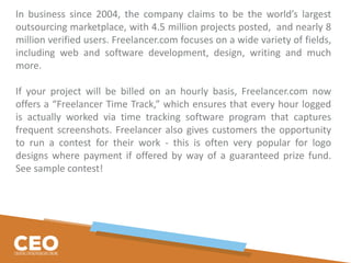 In business since 2004, the company claims to be the world’s largest
outsourcing marketplace, with 4.5 million projects posted, and nearly 8
million verified users. Freelancer.com focuses on a wide variety of fields,
including web and software development, design, writing and much
more.
If your project will be billed on an hourly basis, Freelancer.com now
offers a “Freelancer Time Track,” which ensures that every hour logged
is actually worked via time tracking software program that captures
frequent screenshots. Freelancer also gives customers the opportunity
to run a contest for their work - this is often very popular for logo
designs where payment if offered by way of a guaranteed prize fund.
See sample contest!
 