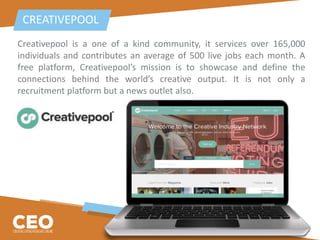 Creativepool is a one of a kind community, it services over 165,000
individuals and contributes an average of 500 live jobs each month. A
free platform, Creativepool’s mission is to showcase and define the
connections behind the world’s creative output. It is not only a
recruitment platform but a news outlet also.
CREATIVEPOOL
 