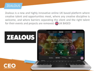 Zealous is a new and highly innovative online UK based platform where
creative talent and opportunities meet, where any creative discipline is
welcome, and where barriers separating the client and the right talent
for their events and projects are removed. UK BASED
ZEALOUS
 