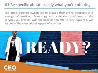 #1 Be specific about exactly what you're offering.
Too often, business owners fail to provide their online prospects with
enough information. Sales copy with a detailed breakdown of the
services you provide, with the benefits you offer clearly explained, will
be one of the most critical aspects of your site
 