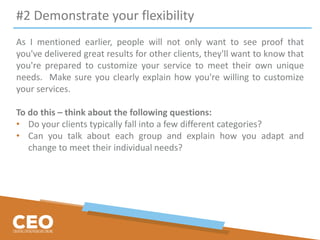 #2 Demonstrate your flexibility
As I mentioned earlier, people will not only want to see proof that
you've delivered great results for other clients, they'll want to know that
you're prepared to customize your service to meet their own unique
needs. Make sure you clearly explain how you're willing to customize
your services.
To do this – think about the following questions:
• Do your clients typically fall into a few different categories?
• Can you talk about each group and explain how you adapt and
change to meet their individual needs?
 