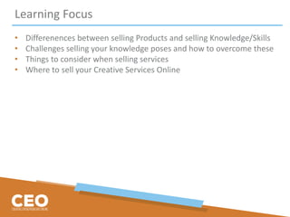 Learning Focus
• Differenences between selling Products and selling Knowledge/Skills
• Challenges selling your knowledge poses and how to overcome these
• Things to consider when selling services
• Where to sell your Creative Services Online
 