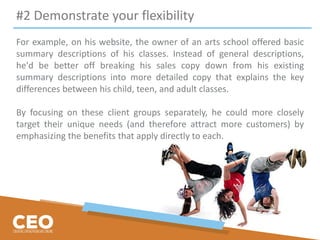 #2 Demonstrate your flexibility
For example, on his website, the owner of an arts school offered basic
summary descriptions of his classes. Instead of general descriptions,
he'd be better off breaking his sales copy down from his existing
summary descriptions into more detailed copy that explains the key
differences between his child, teen, and adult classes.
By focusing on these client groups separately, he could more closely
target their unique needs (and therefore attract more customers) by
emphasizing the benefits that apply directly to each.
 