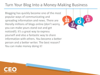 Turn Your Blog Into a Money-Making Business
Blogging has quickly become one of the most
popular ways of communicating and
spreading information and news. There are
literally millions of blogs online (don’t worry,
you can make yours stand out and get
noticed!). It’s a great way to express
yourself and also a fantastic way to share
information with others. You become a better
person and a better writer. The best reason?
You can make money doing it!
 