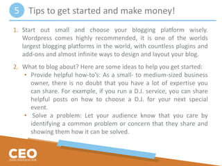 1. Start out small and choose your blogging platform wisely.
Wordpress comes highly recommended, it is one of the worlds
largest blogging platforms in the world, with countless plugins and
add-ons and almost infinite ways to design and layout your blog.
2. What to blog about? Here are some ideas to help you get started:
• Provide helpful how-to’s: As a small- to medium-sized business
owner, there is no doubt that you have a lot of expertise you
can share. For example, if you run a D.J. service, you can share
helpful posts on how to choose a D.J. for your next special
event.
• Solve a problem: Let your audience know that you care by
identifying a common problem or concern that they share and
showing them how it can be solved.
Tips to get started and make money!5
 