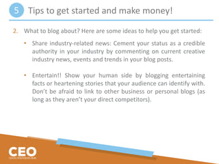 2. What to blog about? Here are some ideas to help you get started:
• Share industry-related news: Cement your status as a credible
authority in your industry by commenting on current creative
industry news, events and trends in your blog posts.
• Entertain!! Show your human side by blogging entertaining
facts or heartening stories that your audience can identify with.
Don’t be afraid to link to other business or personal blogs (as
long as they aren’t your direct competitors).
Tips to get started and make money!5
 