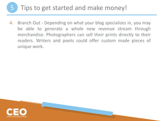 4. Branch Out - Depending on what your blog specializes in, you may
be able to generate a whole new revenue stream through
merchandise. Photographers can sell their prints directly to their
readers. Writers and poets could offer custom made pieces of
unique work.
Tips to get started and make money!5
 